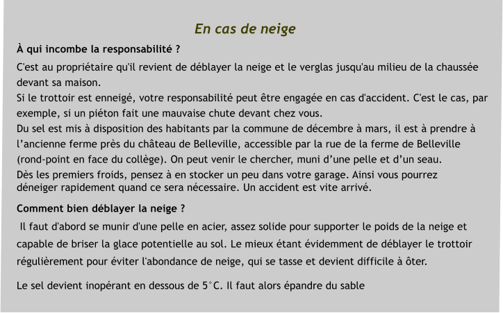 En cas de neige � qui incombe la responsabilit� ?  C'est au propri�taire qu'il revient de d�blayer la neige et le verglas jusqu'au milieu de la chauss�e  devant sa maison.   Si le trottoir est enneig�, votre responsabilit� peut �tre engag�e en cas d'accident. C'est le cas, par  exemple, si un pi�ton fait une mauvaise chute devant chez vous. Du sel est mis � disposition des habitants par la commune de d�cembre � mars, il est � prendre �  l�ancienne ferme pr�s du ch�teau de Belleville, accessible par la rue de la ferme de Belleville  (rond-point en face du coll�ge). On peut venir le chercher, muni d�une pelle et d�un seau.  D�s les premiers froids, pensez � en stocker un peu dans votre garage. Ainsi vous pourrez  d�neiger rapidement quand ce sera n�cessaire. Un accident est vite arriv�.  Comment bien d�blayer la neige ?  Il faut d'abord se munir d'une pelle en acier, assez solide pour supporter le poids de la neige et  capable de briser la glace potentielle au sol. Le mieux �tant �videmment de d�blayer le trottoir  r�guli�rement pour �viter l'abondance de neige, qui se tasse et devient difficile � �ter.  Le sel devient inop�rant en dessous de 5�C. Il faut alors �pandre du sable